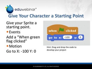 © EDUWEBINAR PTY LTD | ALL RIGHTS RESERVED
®
Give Your Character a Starting Point
Give your Sprite a
starting point.
Events
Add a “When green
flag clicked”
Motion
Go to X: -100 Y: 0
Hint: Drag and drop the code to
develop your project
 