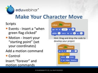 © EDUWEBINAR PTY LTD | ALL RIGHTS RESERVED
®
Make Your Character Move
Scripts
 Events - Insert a “when
green flag clicked”
 Motion - Insert your
“starting point” (set
your coordinates)
Add a motion command
 Control
Insert “forever” and
motion commands
Hint: Drag and drop the code to
develop your project
 