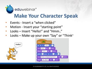 © EDUWEBINAR PTY LTD | ALL RIGHTS RESERVED
®
Make Your Character Speak
• Events - Insert a “when clicked”
• Motion - Insert your “starting point”
• Looks – Insert “Hello!” and “Hmm..”
• Looks – Make up your own “Say” or “Think”
 