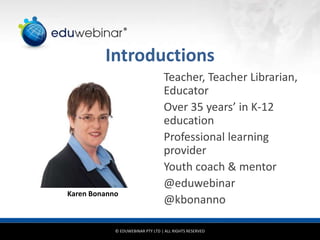 © EDUWEBINAR PTY LTD | ALL RIGHTS RESERVED
®
Introductions
Teacher, Teacher Librarian,
Educator
Over 35 years’ in K-12
education
Professional learning
provider
Youth coach & mentor
@eduwebinar
@kbonanno
Karen Bonanno
 