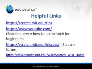 © EDUWEBINAR PTY LTD | ALL RIGHTS RESERVED
®
Helpful Links
https://scratch.mit.edu/tips
https://www.youtube.com/
(Search query = how to use scratch for
beginners)
https://scratch.mit.edu/discuss/ (Scratch
forum)
https://wiki.scratch.mit.edu/wiki/Scratch_Wiki_Home
 
