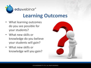 © EDUWEBINAR PTY LTD | ALL RIGHTS RESERVED
®
Learning Outcomes
• What learning outcomes
do you see possible for
your students?
• What new skills or
knowledge do you believe
your students will gain?
• What new skills or
knowledge will you gain?
 