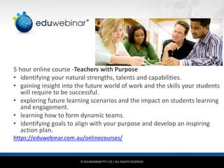 © EDUWEBINAR PTY LTD | ALL RIGHTS RESERVED
®
5 hour online course -Teachers with Purpose
• identifying your natural strengths, talents and capabilities.
• gaining insight into the future world of work and the skills your students
will require to be successful.
• exploring future learning scenarios and the impact on students learning
and engagement.
• learning how to form dynamic teams.
• identifying goals to align with your purpose and develop an inspiring
action plan.
https://eduwebinar.com.au/onlinecourses/
 