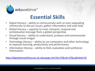 © EDUWEBINAR PTY LTD | ALL RIGHTS RESERVED
®
Essential Skills
• Digital literacy – ability to communicate with an ever-expanding
community to discuss issues, gather information and seek help
• Global literacy – capacity to read, interpret, respond and
contextualise message from a global perspective
• Visual literacy – ability to understand, produce and communicate
through visual images
• Technology literacy – ability to use computers and other technology
to improve learning, productivity and performance
• Information literacy – ability to find, evaluation and synthesize
information
http://digitalstorytelling.coe.uh.edu/page.cfm?id=27&cid=27&sublinkid=32
 