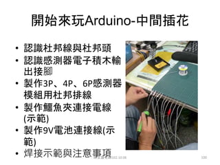 開始來玩Arduino-中間插花
• 認識杜邦線與杜邦頭
• 認識感測器電子積木輸
出接腳
• 製作3P、4P、6P感測器
模組用杜邦排線
• 製作鱷魚夾連接電線
(示範)
• 製作9V電池連接線(示
範)
• 焊接示範與注意事項
邱文盛老師102.10.06 100
 