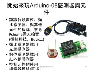 開始來玩Arduino-08感測器與元
件
• 認識各類數位、類
比感測器、與其他
元件的採購，參考
Pchome露天拍賣
(微控科技、Buyic…)
• 類比感測器試用：
光線感測器
• 數位感測器試用：
紅外線感測器
• 控制元件的使用：
邱文盛老師102.10.06 101
 