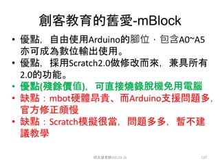 創客教育的舊愛-mBlock
• 優點，自由使用Arduino的腳位，包含A0~A5
亦可成為數位輸出使用。
• 優點，採用Scratch2.0做修改而來，兼具所有
2.0的功能。
• 優點(殘餘價值)，可直接燒錄脫機免用電腦
• 缺點：mbot硬體昂貴、而Arduino支援問題多，
官方修正頗慢
• 缺點：Scratch模擬很當，問題多多，暫不建
議教學
邱文盛老師105.03.16 127
 