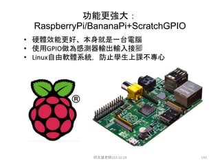 功能更強大：
RaspberryPi/BananaPi+ScratchGPIO
• 硬體效能更好、本身就是一台電腦
• 使用GPIO做為感測器輸出輸入接腳
• Linux自由軟體系統，防止學生上課不專心
邱文盛老師103.10.24 142
 