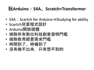 玩Arduino：S4A、Scratch+Transformer
• S4A：Scartch for Arduino→Studying for ability
• Scartch兒童程式設計
• Arduino開放硬體
• 破除所有數位科技創意發明門檻
• 破除教育經費需求門檻
• 時間到了、時機到了
• 沒有做不出來，只有想不到的
 