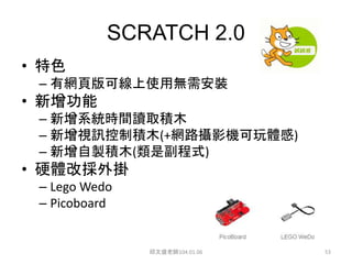 SCRATCH 2.0
• 特色
– 有網頁版可線上使用無需安裝
• 新增功能
– 新增系統時間讀取積木
– 新增視訊控制積木(+網路攝影機可玩體感)
– 新增自製積木(類是副程式)
• 硬體改採外掛
– Lego Wedo
– Picoboard
邱文盛老師104.01.06 53
 