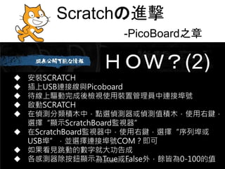 Scratchの進擊
-PicoBoard之章
ＨＯＷ？(2)
 安裝SCRATCH
 插上USB連接線與Picoboard
 待線上驅動完成後檢視使用裝置管理員中連接埠號
 啟動SCRATCH
 在偵測分類積木中，點選偵測器或偵測值積木，使用右鍵，
選擇“顯示ScratchBoard監視器”
 在ScratchBoard監視器中，使用右鍵，選擇“序列埠或
USB埠”，並選擇連接埠號COM？即可
 如果看見跳動的數字就大功告成
 各感測器除按鈕顯示為True或False外，餘皆為0-100的值
邱文盛老師102.10.06 63
 