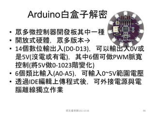 Arduino白盒子解密
• 眾多微控制器開發板其中一種
• 開放式硬體，眾多版本→
• 14個數位輸出入(D0-D13)，可以輸出入0V或
是5V(沒電或有電)，其中6個可做PWM脈寬
控制(將5V做0-1023階變化)
• 6個類比輸入(A0-A5)，可輸入0~5V範圍電壓
• 透過IDE編輯上傳程式後，可外接電源與電
腦離線獨立作業
邱文盛老師102.10.06 86
 