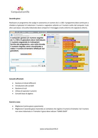 Secondo gioco
Realizzare un programma che scelga in autonomia un numero da 1 a 100. Il programma deve continuare a
chiedere al giocatori di indovinare il numero e segnalare soltanto se il numero scelto dal computer è più
alto o più basso. Una volta indovinato deve comparire il messaggio a tutto schermo che segnala la vittoria.

Concetti affrontati:






Gestione di sfondi differenti
Introduzione alle variabili
Gestione di cicli
Utilizzo di operatori numerici
Concetti base di algebra

Esercizi a casa:



Migliorare il primo gioco a piacimento
Migliorare il secondo gioco inserendo un contatore che registra il numero di tentativi. Se il numero
non viene indovinato in 7 tentativi il gioco deve indicare “GAME OVER”

www.campuslacamilla.it

 