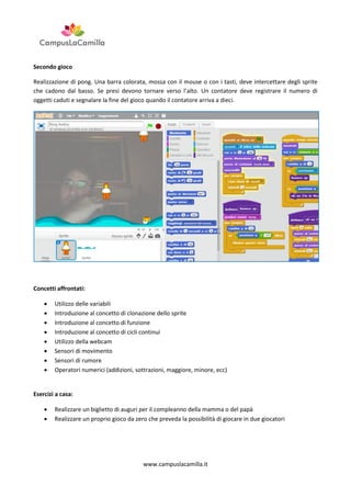 Secondo gioco
Realizzazione di pong. Una barra colorata, mossa con il mouse o con i tasti, deve intercettare degli sprite
che cadono dal basso. Se presi devono tornare verso l’alto. Un contatore deve registrare il numero di
oggetti caduti e segnalare la fine del gioco quando il contatore arriva a dieci.

Concetti affrontati:









Utilizzo delle variabili
Introduzione al concetto di clonazione dello sprite
Introduzione al concetto di funzione
Introduzione al concetto di cicli continui
Utilizzo della webcam
Sensori di movimento
Sensori di rumore
Operatori numerici (addizioni, sottrazioni, maggiore, minore, ecc)

Esercizi a casa:



Realizzare un biglietto di auguri per il compleanno della mamma o del papà
Realizzare un proprio gioco da zero che preveda la possibilità di giocare in due giocatori

www.campuslacamilla.it

 