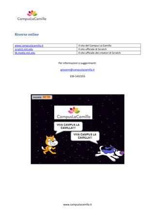 Risorse online
www.campuslacamilla.it
scratch.mit.edu
llk.media.mit.edu

Il sito del Campus La Camilla
Il sito ufficiale di Scratch
Il sito ufficiale dei creatori di Scratch

Per informazioni o suggerimenti:
giovanni@campuslacamilla.it
339-1432355

www.campuslacamilla.it

 