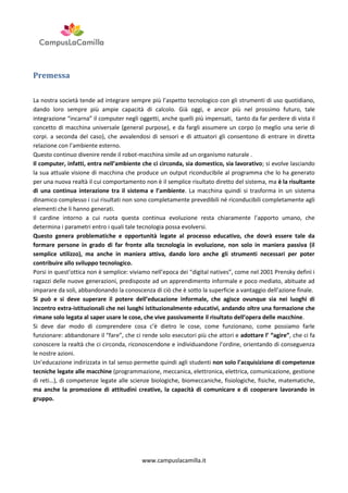 Premessa
La nostra società tende ad integrare sempre più l’aspetto tecnologico con gli strumenti di uso quotidiano,
dando loro sempre più ampie capacità di calcolo. Già oggi, e ancor più nel prossimo futuro, tale
integrazione “incarna” il computer negli oggetti, anche quelli più impensati, tanto da far perdere di vista il
concetto di macchina universale (general purpose), e da fargli assumere un corpo (o meglio una serie di
corpi. a seconda del caso), che avvalendosi di sensori e di attuatori gli consentono di entrare in diretta
relazione con l’ambiente esterno.
Questo continuo divenire rende il robot-macchina simile ad un organismo naturale .
Il computer, infatti, entra nell’ambiente che ci circonda, sia domestico, sia lavorativo; si evolve lasciando
la sua attuale visione di macchina che produce un output riconducibile al programma che lo ha generato
per una nuova realtà il cui comportamento non è il semplice risultato diretto del sistema, ma è la risultante
di una continua interazione tra il sistema e l’ambiente. La macchina quindi si trasforma in un sistema
dinamico complesso i cui risultati non sono completamente prevedibili né riconducibili completamente agli
elementi che li hanno generati.
Il cardine intorno a cui ruota questa continua evoluzione resta chiaramente l’apporto umano, che
determina i parametri entro i quali tale tecnologia possa evolversi.
Questo genera problematiche e opportunità legate al processo educativo, che dovrà essere tale da
formare persone in grado di far fronte alla tecnologia in evoluzione, non solo in maniera passiva (il
semplice utilizzo), ma anche in maniera attiva, dando loro anche gli strumenti necessari per poter
contribuire allo sviluppo tecnologico.
Porsi in quest’ottica non è semplice: viviamo nell’epoca dei “digital natives”, come nel 2001 Prensky definì i
ragazzi delle nuove generazioni, predisposte ad un apprendimento informale e poco mediato, abituate ad
imparare da soli, abbandonando la conoscenza di ciò che è sotto la superficie a vantaggio dell’azione finale.
Si può e si deve superare il potere dell’educazione informale, che agisce ovunque sia nei luoghi di
incontro extra-istituzionali che nei luoghi istituzionalmente educativi, andando oltre una formazione che
rimane solo legata al saper usare le cose, che vive passivamente il risultato dell’opera delle macchine.
Si deve dar modo di comprendere cosa c’è dietro le cose, come funzionano, come possiamo farle
funzionare: abbandonare il “fare”, che ci rende solo esecutori più che attori e adottare l’ “agire”, che ci fa
conoscere la realtà che ci circonda, riconoscendone e individuandone l’ordine, orientando di conseguenza
le nostre azioni.
Un’educazione indirizzata in tal senso permette quindi agli studenti non solo l’acquisizione di competenze
tecniche legate alle macchine (programmazione, meccanica, elettronica, elettrica, comunicazione, gestione
di reti…), di competenze legate alle scienze biologiche, biomeccaniche, fisiologiche, fisiche, matematiche,
ma anche la promozione di attitudini creative, la capacità di comunicare e di cooperare lavorando in
gruppo.

www.campuslacamilla.it

 