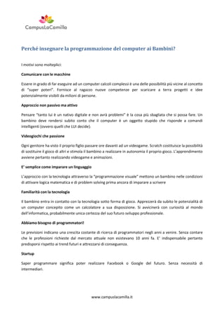 Perché insegnare la programmazione del computer ai Bambini?
I motivi sono molteplici:
Comunicare con le macchine
Essere in grado di far eseguire ad un computer calcoli complessi è una delle possibilità più vicine al concetto
di “super poteri”. Fornisce al ragazzo nuove competenze per scaricare a terra progetti e idee
potenzialmente visibili da milioni di persone.
Approccio non passivo ma attivo
Pensare “tanto lui è un nativo digitale e non avrà problemi” è la cosa più sbagliata che si possa fare. Un
bambino deve rendersi subito conto che il computer è un oggetto stupido che risponde a comandi
intelligenti (ovvero quelli che LUI decide).
Videogiochi che passione
Ogni genitore ha visto il proprio figlio passare ore davanti ad un videogame. Scratch costituisce la possibilità
di sostituire il gioco di altri e stimola il bambino a realizzare in autonomia il proprio gioco. L’apprendimento
avviene pertanto realizzando videogame e animazioni.
E’ semplice come imparare un linguaggio
L’approccio con la tecnologia attraverso la “programmazione visuale” mettono un bambino nelle condizioni
di attivare logica matematica e di problem solving prima ancora di imparare a scrivere
Familiarità con la tecnologia
Il bambino entra in contatto con la tecnologia sotto forma di gioco. Apprezzerà da subito le potenzialità di
un computer concepito come un calcolatore a sua disposizione. Si avvicinerà con curiosità al mondo
dell’informatica, probabilmente unica certezza del suo futuro sviluppo professionale.
Abbiamo bisogno di programmatori!
Le previsioni indicano una crescita costante di ricerca di programmatori negli anni a venire. Senza contare
che le professioni richieste dal mercato attuale non esistevano 10 anni fa. E’ indispensabile pertanto
predisporsi rispetto ai trend futuri e attrezzarsi di conseguenza.
Startup
Saper programmare significa poter realizzare Facebook o Google del futuro. Senza necessità di
intermediari.

www.campuslacamilla.it

 