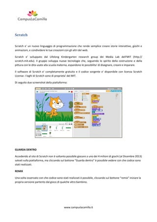 Scratch
Scratch e' un nuovo linguaggio di programmazione che rende semplice creare storie interattive, giochi e
animazioni, e condividere le tue creazioni con gli altri del web.
Scratch e' sviluppato dal Lifelong Kindergarten research group dei Media Lab dell'MIT (http://
scratch.mit.edu). Il gruppo sviluppa nuove tecnologie che, seguendo lo spirito della costruzione e della
pittura con le dita usate alla scuola materna, espandono le possibilita' di disegnare, creare e imparare.
Il software di Scratch e' completamente gratuito e il codice sorgente e' disponibile con licenza Scratch
License. I loghi di Scratch sono di proprieta' del MIT.
Di seguito due screenshot della piattaforma:

GUARDA DENTRO
Accedendo al sito di Scratch non è soltanto possibile giocare a uno dei 4 milioni di giochi (al Dicembre 2013)
salvati sulla piattaforma, ma cliccando sul bottone “Guarda dentro” è possibile vedere con che codice sono
stati realizzati.
REMIX
Una volta osservato con che codice sono stati realizzati è possibile, cliccando sul bottone “remix” iniziare la
propria versione partento dal gioco di qualche altro bambino.

www.campuslacamilla.it

 