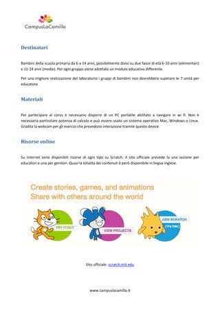 Destinatari
Bambini della scuola primaria da 6 a 14 anni, possibilmente divisi su due fasce di età 6-10 anni (elementari)
e 11-14 anni (medie). Per ogni gruppo viene adottato un modulo educativo differente.
Per una migliore realizzazione del laboratorio i gruppi di bambini non dovrebbero superare le 7 unità per
educatore.

Materiali
Per partecipare al corso è necessario disporre di un PC portatile abilitato a navigare in wi fi. Non è
necessaria particolare potenza di calcolo e può essere usato un sistema operativo Mac, Windows o Linux.
Gradita la webcam per gli esercizi che prevedono interazione tramite questo device.

Risorse online
Su internet sono disponibili risorse di ogni tipo su Scratch. Il sito ufficiale prevede la una sezione per
educatori e una per genitori. Quasi la totalità dei contenuti è però disponibile in lingua inglese.

Sito ufficiale: scratch.mit.edu

www.campuslacamilla.it

 