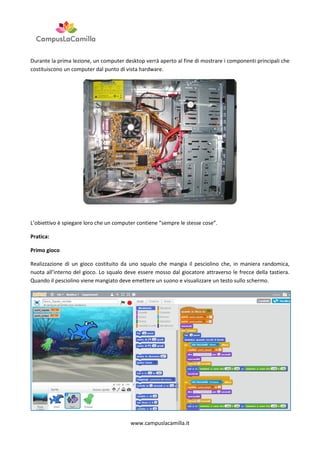 Durante la prima lezione, un computer desktop verrà aperto al fine di mostrare i componenti principali che
costituiscono un computer dal punto di vista hardware.

L’obiettivo è spiegare loro che un computer contiene “sempre le stesse cose”.
Pratica:
Primo gioco
Realizzazione di un gioco costituito da uno squalo che mangia il pesciolino che, in maniera randomica,
nuota all’interno del gioco. Lo squalo deve essere mosso dal giocatore attraverso le frecce della tastiera.
Quando il pesciolino viene mangiato deve emettere un suono e visualizzare un testo sullo schermo.

www.campuslacamilla.it

 