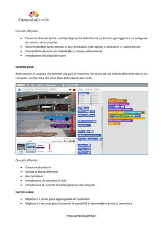 Concetti affrontati:





Creazione di nuovi Sprite o utilizzo degli sprite della libreria (in Scratch ogni oggetto a cui assegnare
istruzioni si chiama sprite)
Movimento degli sprite attraverso tasti prestabiliti (interazione) o attraverso istruzioni precise
Principi di interazione con l’utente (tasti, mouse, videocamera)
Introduzione all’utilizzo dei suoni

Secondo gioco
Realizzazione di un gioco che prevede una gara di macchine che vanno ad una velocità differente decisa dal
computer. La macchina che vince deve dichiarare di aver vinto.

Concetti affrontati:






Creazione di costumi
Utilizzo di sfondi differenti
Assi cartesiani
Introduzione del concetto di ciclo
Introduzione al concetto di valore generato dal computer

Esercizi a casa:



Migliorare il primo gioco aggiungendo altri pesciolini
Migliorare il secondo gioco inserendo la possibilità di scommettere prima di cominciare

www.campuslacamilla.it

 