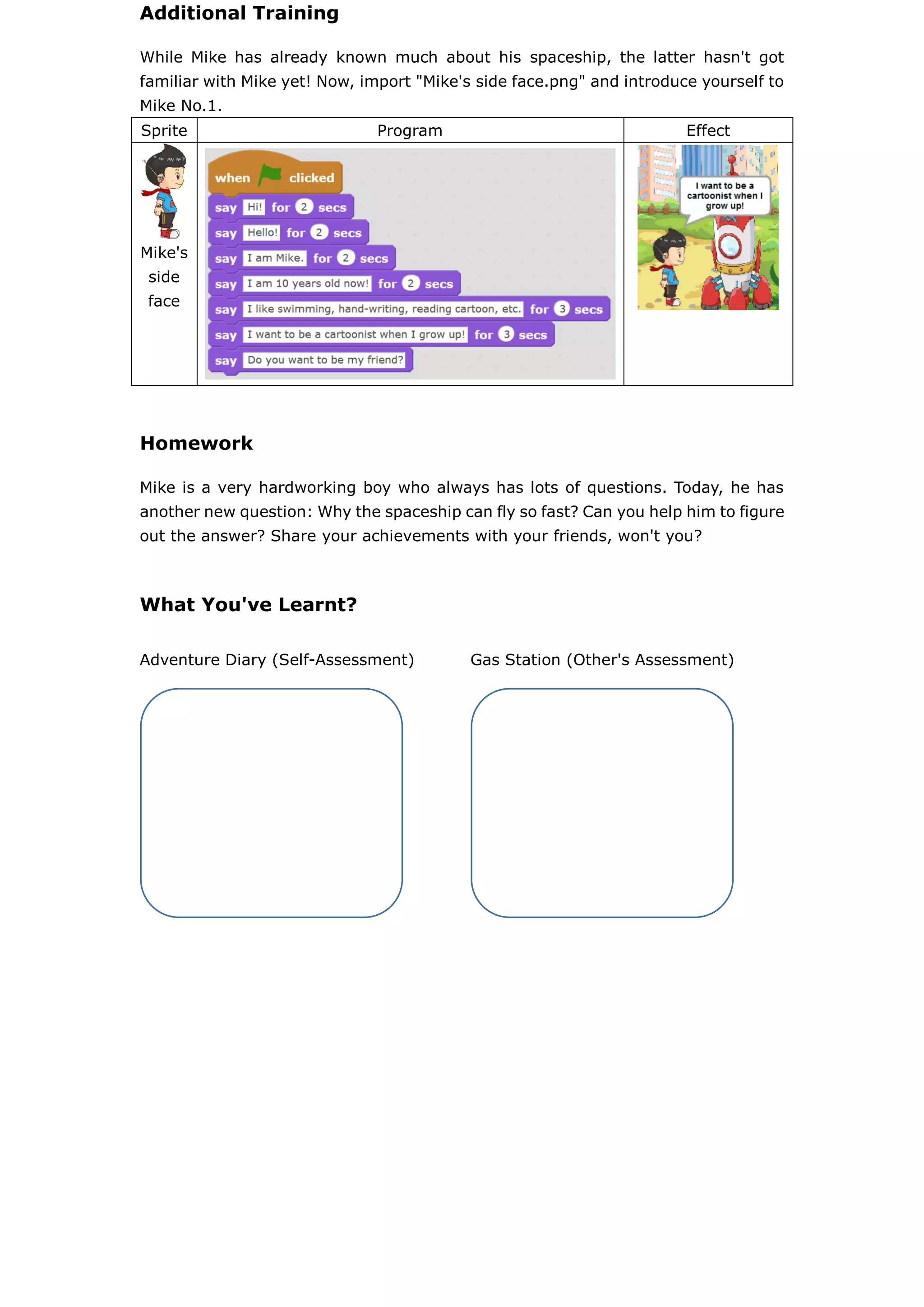 Additional Training
While Mike has already known much about his spaceship, the latter hasn't got
familiar with Mike yet! Now, import "Mike's side face.png" and introduce yourself to
Mike No.1.
Sprite Program Effect
Mike's
side
face
Homework
Mike is a very hardworking boy who always has lots of questions. Today, he has
another new question: Why the spaceship can fly so fast? Can you help him to figure
out the answer? Share your achievements with your friends, won't you?
What You've Learnt?
Adventure Diary (Self-Assessment) Gas Station (Other's Assessment)
 