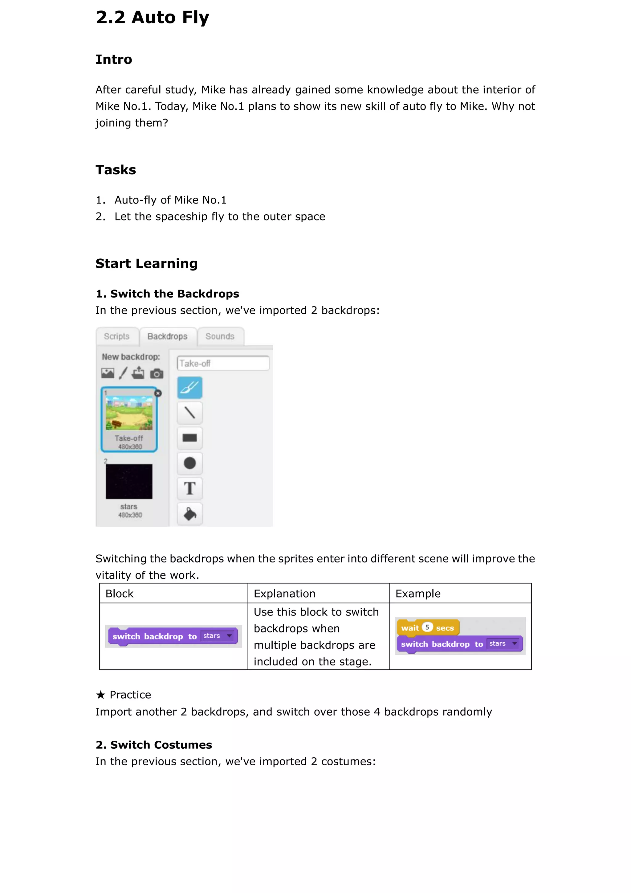 2.2 Auto Fly
Intro
After careful study, Mike has already gained some knowledge about the interior of
Mike No.1. Today, Mike No.1 plans to show its new skill of auto fly to Mike. Why not
joining them?
Tasks
1. Auto-fly of Mike No.1
2. Let the spaceship fly to the outer space
Start Learning
1. Switch the Backdrops
In the previous section, we've imported 2 backdrops:
Switching the backdrops when the sprites enter into different scene will improve the
vitality of the work.
Block Explanation Example
Use this block to switch
backdrops when
multiple backdrops are
included on the stage.
★ Practice
Import another 2 backdrops, and switch over those 4 backdrops randomly
2. Switch Costumes
In the previous section, we've imported 2 costumes:
 