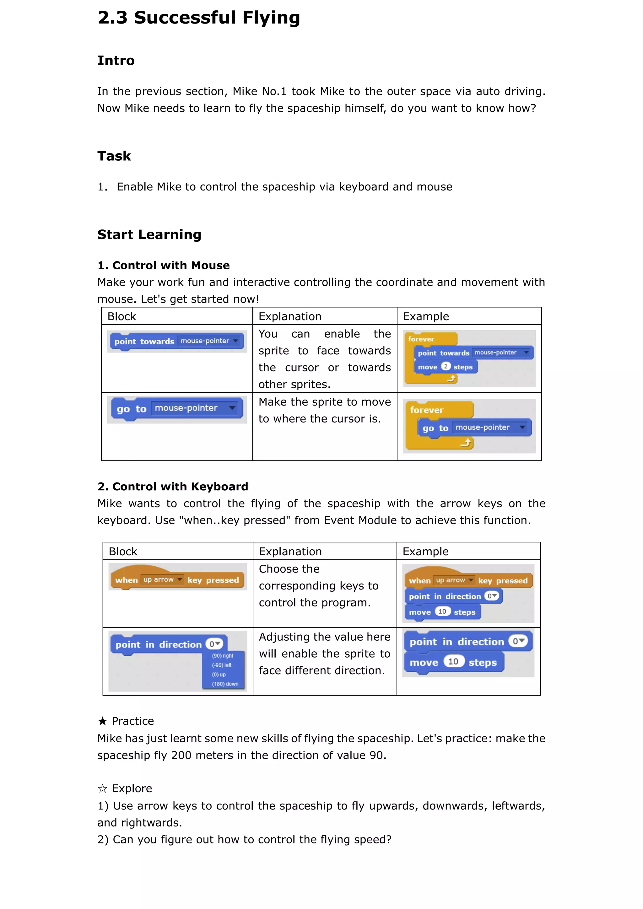 2.3 Successful Flying
Intro
In the previous section, Mike No.1 took Mike to the outer space via auto driving.
Now Mike needs to learn to fly the spaceship himself, do you want to know how?
Task
1. Enable Mike to control the spaceship via keyboard and mouse
Start Learning
1. Control with Mouse
Make your work fun and interactive controlling the coordinate and movement with
mouse. Let's get started now!
Block Explanation Example
You can enable the
sprite to face towards
the cursor or towards
other sprites.
Make the sprite to move
to where the cursor is.
2. Control with Keyboard
Mike wants to control the flying of the spaceship with the arrow keys on the
keyboard. Use "when..key pressed" from Event Module to achieve this function.
★ Practice
Mike has just learnt some new skills of flying the spaceship. Let's practice: make the
spaceship fly 200 meters in the direction of value 90.
☆ Explore
1) Use arrow keys to control the spaceship to fly upwards, downwards, leftwards,
and rightwards.
2) Can you figure out how to control the flying speed?
Block Explanation Example
Choose the
corresponding keys to
control the program.
Adjusting the value here
will enable the sprite to
face different direction.
 