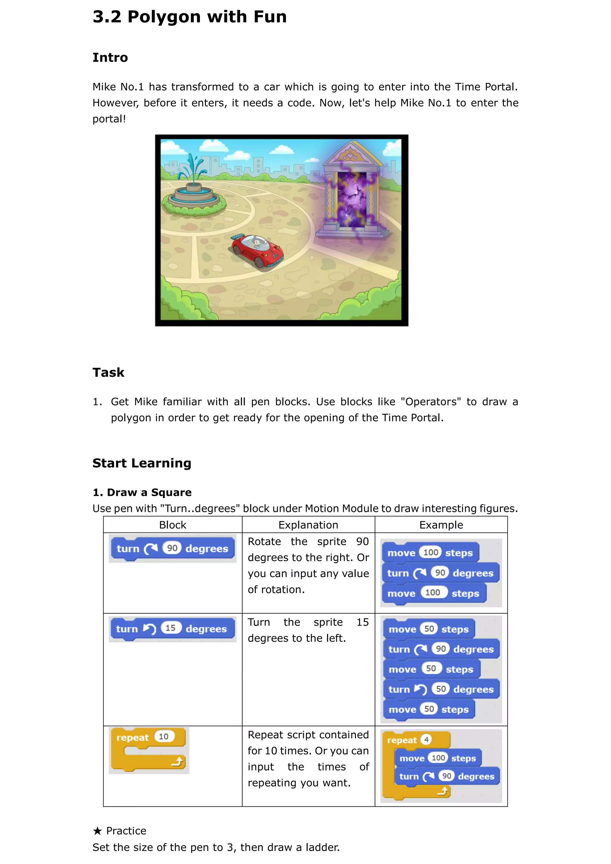 3.2 Polygon with Fun
Intro
Mike No.1 has transformed to a car which is going to enter into the Time Portal.
However, before it enters, it needs a code. Now, let's help Mike No.1 to enter the
portal!
Task
1. Get Mike familiar with all pen blocks. Use blocks like "Operators" to draw a
polygon in order to get ready for the opening of the Time Portal.
Start Learning
1. Draw a Square
Use pen with "Turn..degrees" block under Motion Module to draw interesting figures.
Block Explanation Example
Rotate the sprite 90
degrees to the right. Or
you can input any value
of rotation.
Turn the sprite 15
degrees to the left.
Repeat script contained
for 10 times. Or you can
input the times of
repeating you want.
★ Practice
Set the size of the pen to 3, then draw a ladder.
 