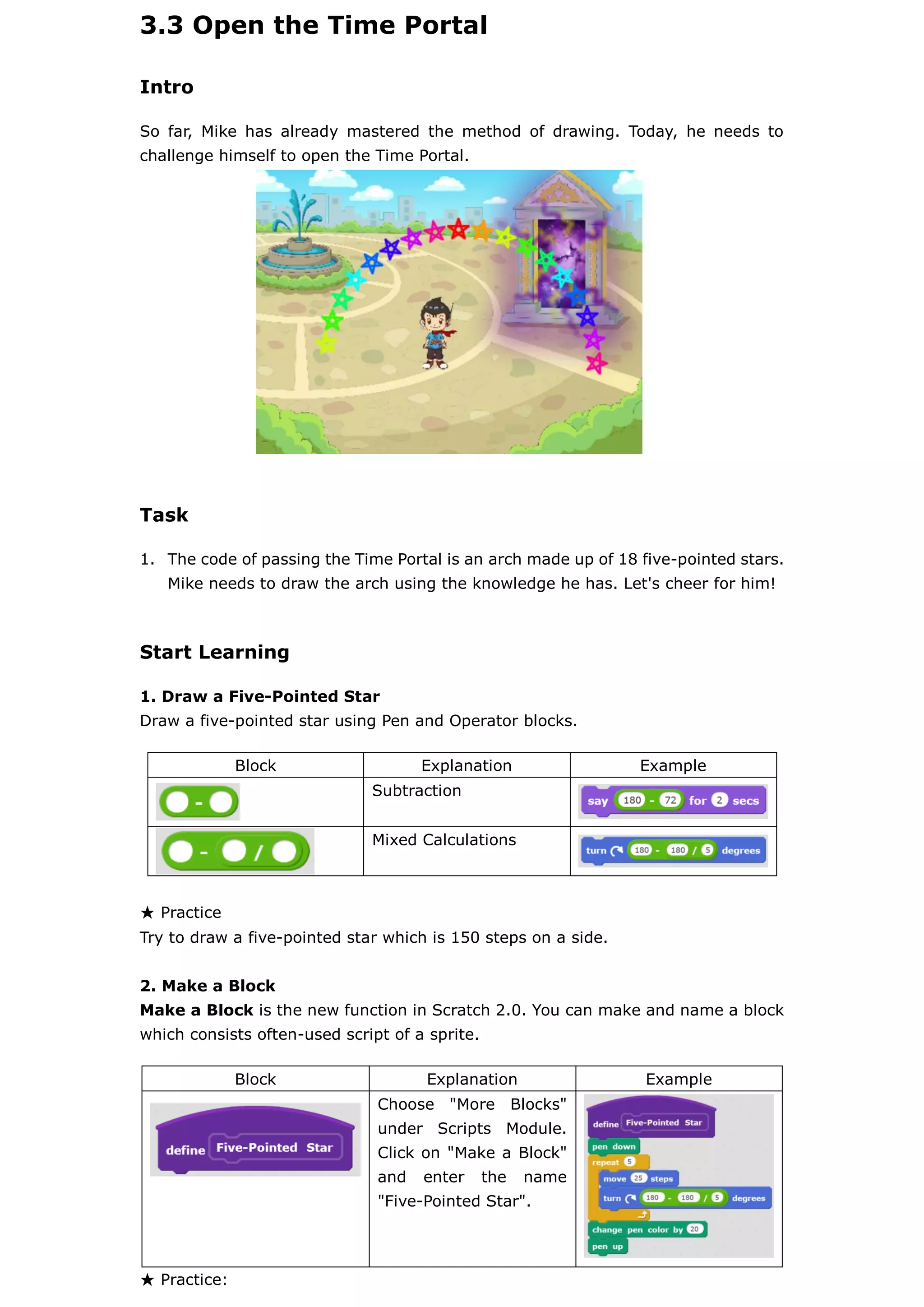 3.3 Open the Time Portal
Intro
So far, Mike has already mastered the method of drawing. Today, he needs to
challenge himself to open the Time Portal.
Task
1. The code of passing the Time Portal is an arch made up of 18 five-pointed stars.
Mike needs to draw the arch using the knowledge he has. Let's cheer for him!
Start Learning
1. Draw a Five-Pointed Star
Draw a five-pointed star using Pen and Operator blocks.
★ Practice
Try to draw a five-pointed star which is 150 steps on a side.
2. Make a Block
Make a Block is the new function in Scratch 2.0. You can make and name a block
which consists often-used script of a sprite.
★ Practice:
Block Explanation Example
Subtraction
Mixed Calculations
Block Explanation Example
Choose "More Blocks"
under Scripts Module.
Click on "Make a Block"
and enter the name
"Five-Pointed Star".
 