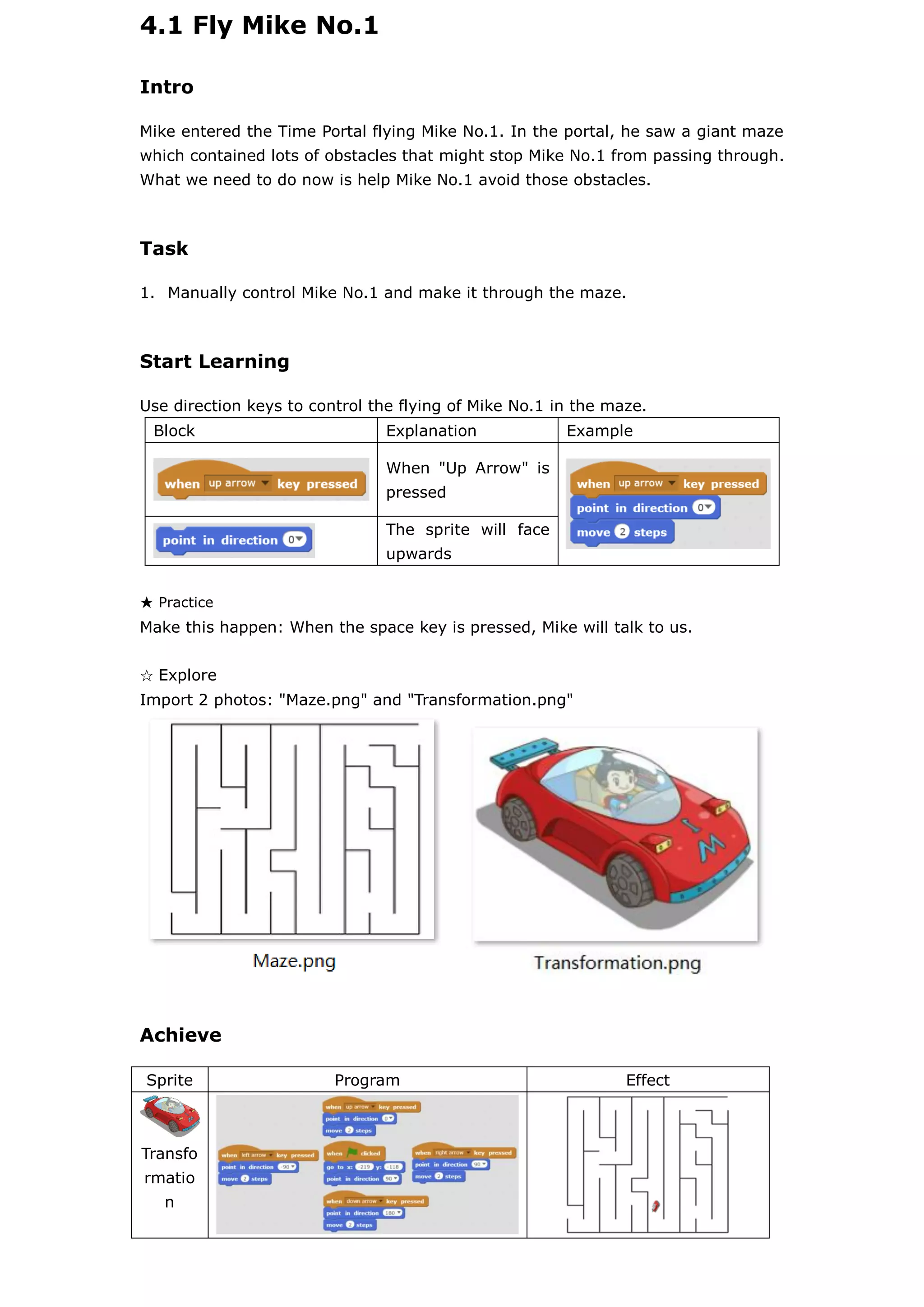 4.1 Fly Mike No.1
Intro
Mike entered the Time Portal flying Mike No.1. In the portal, he saw a giant maze
which contained lots of obstacles that might stop Mike No.1 from passing through.
What we need to do now is help Mike No.1 avoid those obstacles.
Task
1. Manually control Mike No.1 and make it through the maze.
Start Learning
Use direction keys to control the flying of Mike No.1 in the maze.
Block Explanation Example
When "Up Arrow" is
pressed
The sprite will face
upwards
★ Practice
Make this happen: When the space key is pressed, Mike will talk to us.
☆ Explore
Import 2 photos: "Maze.png" and "Transformation.png"
Achieve
Sprite Program Effect
Transfo
rmatio
n
 