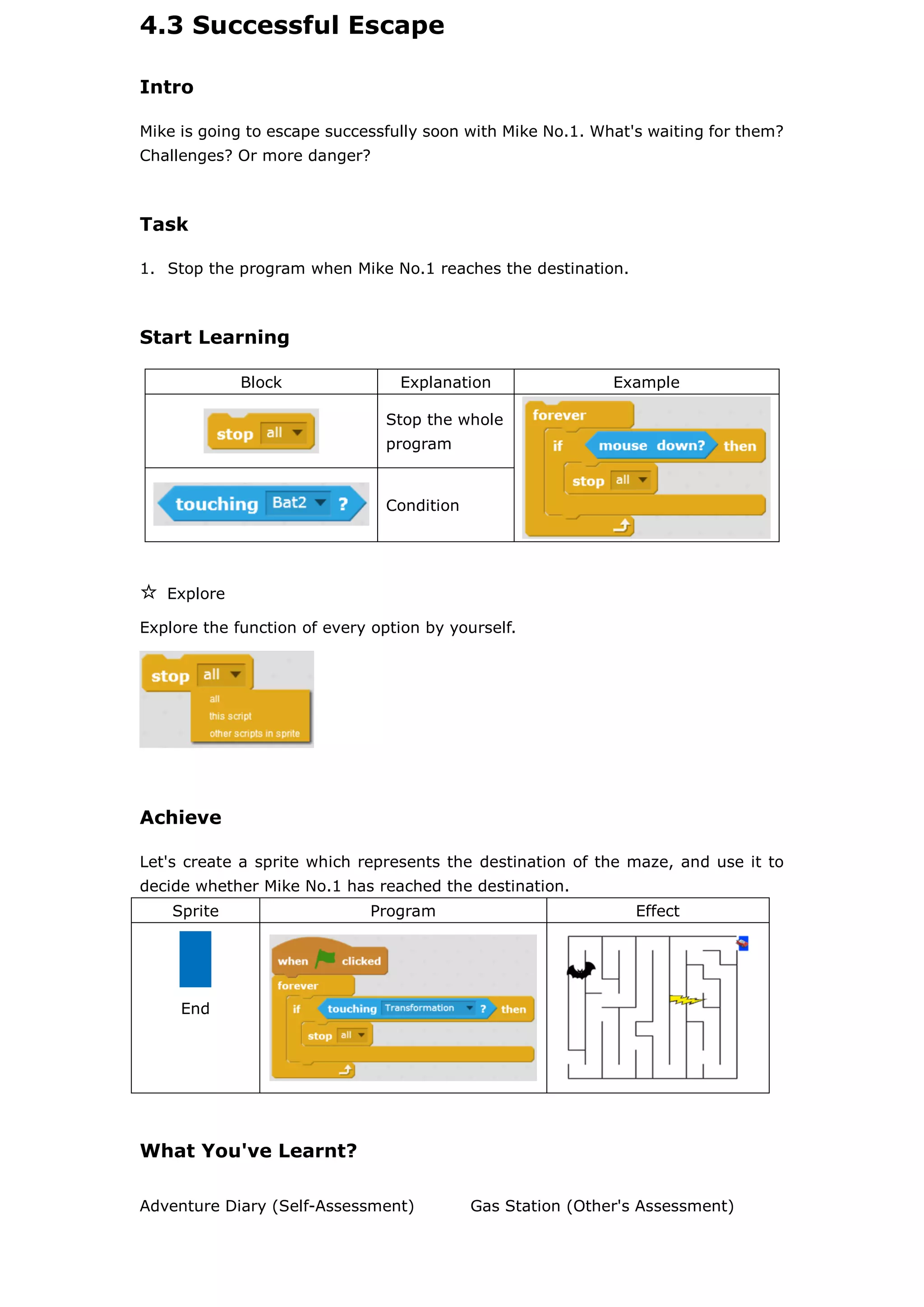4.3 Successful Escape
Intro
Mike is going to escape successfully soon with Mike No.1. What's waiting for them?
Challenges? Or more danger?
Task
1. Stop the program when Mike No.1 reaches the destination.
Start Learning
Block Explanation Example
Stop the whole
program
Condition
☆ Explore
Explore the function of every option by yourself.
Achieve
Let's create a sprite which represents the destination of the maze, and use it to
decide whether Mike No.1 has reached the destination.
Sprite Program Effect
End
What You've Learnt?
Adventure Diary (Self-Assessment) Gas Station (Other's Assessment)
 