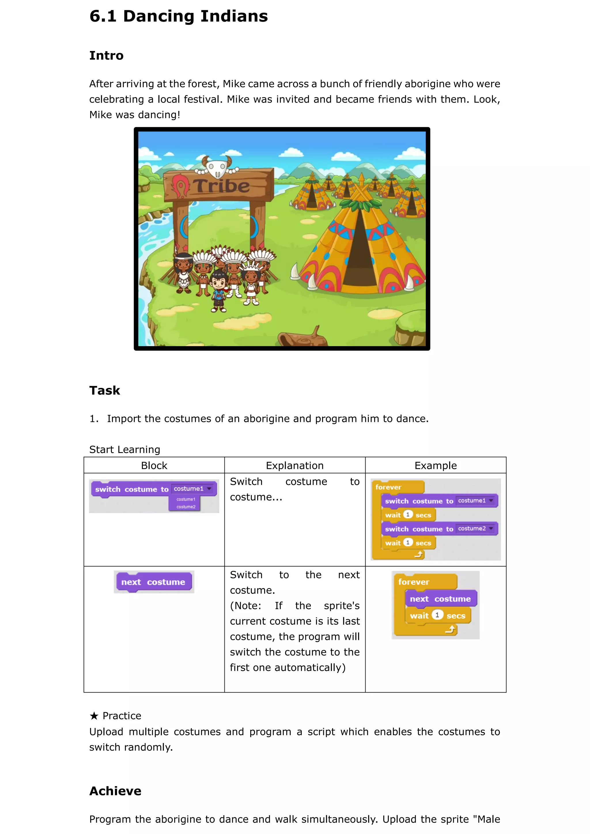 6.1 Dancing Indians
Intro
After arriving at the forest, Mike came across a bunch of friendly aborigine who were
celebrating a local festival. Mike was invited and became friends with them. Look,
Mike was dancing!
Task
1. Import the costumes of an aborigine and program him to dance.
Start Learning
Block Explanation Example
Switch costume to
costume...
Switch to the next
costume.
(Note: If the sprite's
current costume is its last
costume, the program will
switch the costume to the
first one automatically)
★ Practice
Upload multiple costumes and program a script which enables the costumes to
switch randomly.
Achieve
Program the aborigine to dance and walk simultaneously. Upload the sprite "Male
 