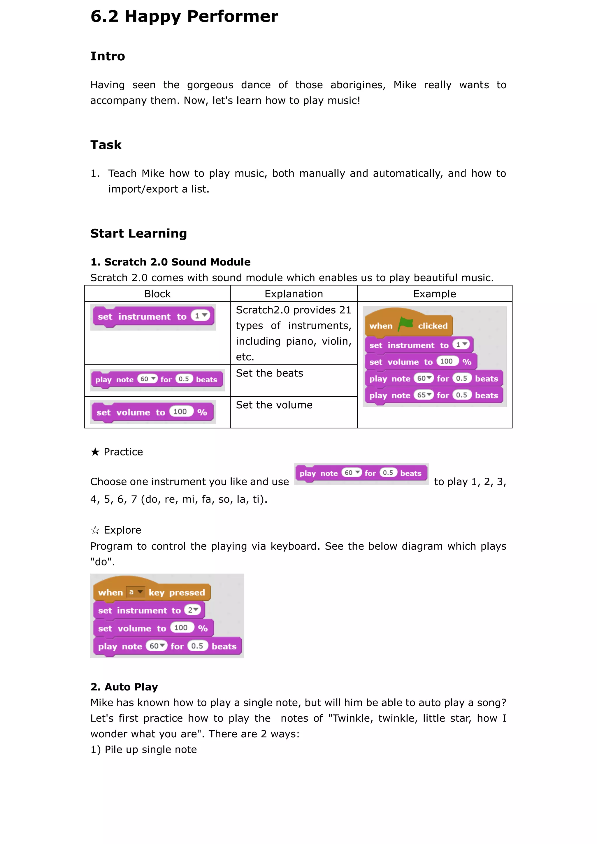 6.2 Happy Performer
Intro
Having seen the gorgeous dance of those aborigines, Mike really wants to
accompany them. Now, let's learn how to play music!
Task
1. Teach Mike how to play music, both manually and automatically, and how to
import/export a list.
Start Learning
1. Scratch 2.0 Sound Module
Scratch 2.0 comes with sound module which enables us to play beautiful music.
Block Explanation Example
Scratch2.0 provides 21
types of instruments,
including piano, violin,
etc.
Set the beats
Set the volume
★ Practice
Choose one instrument you like and use to play 1, 2, 3,
4, 5, 6, 7 (do, re, mi, fa, so, la, ti).
☆ Explore
Program to control the playing via keyboard. See the below diagram which plays
"do".
2. Auto Play
Mike has known how to play a single note, but will him be able to auto play a song?
Let's first practice how to play the notes of "Twinkle, twinkle, little star, how I
wonder what you are". There are 2 ways:
1) Pile up single note
 