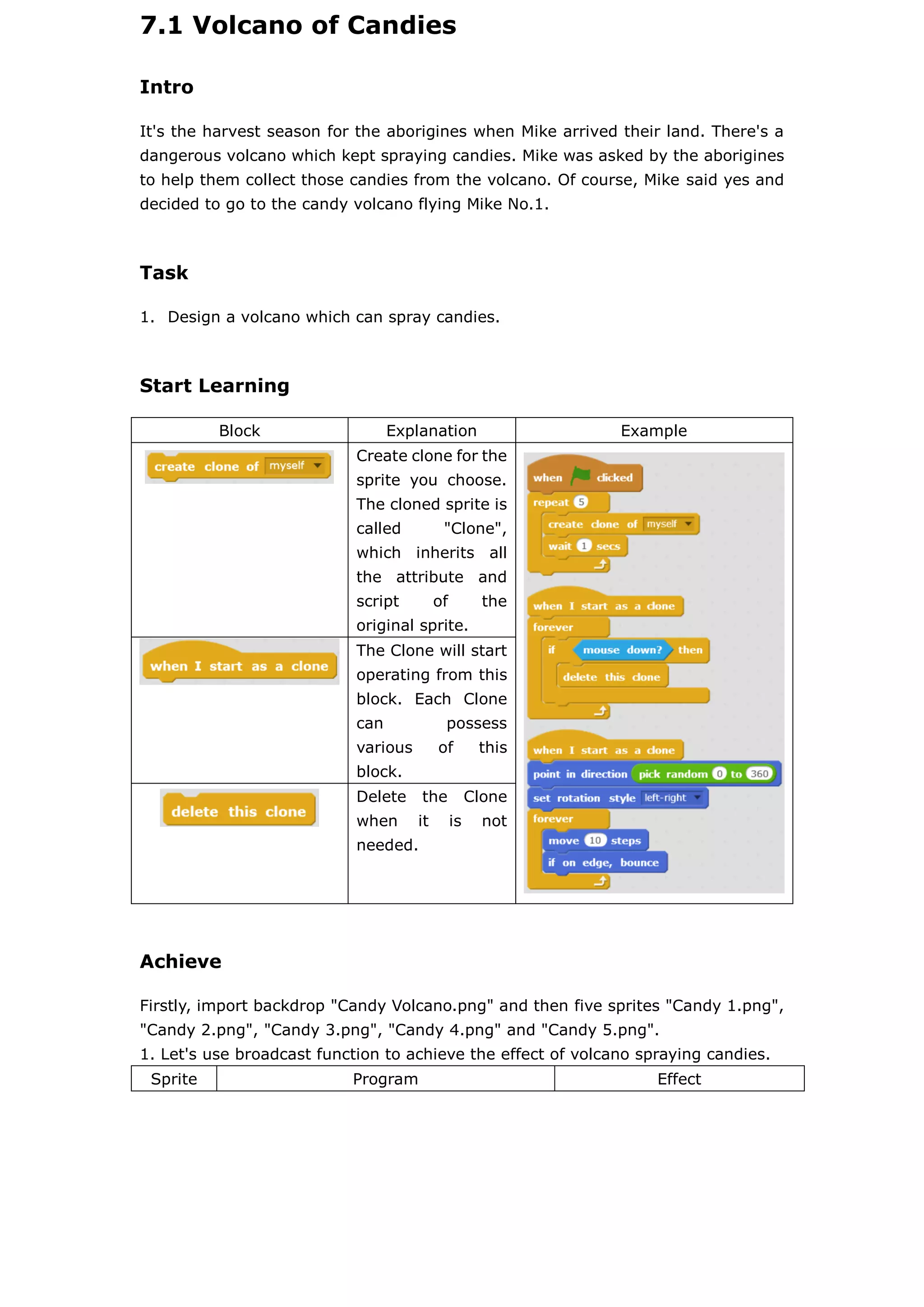 7.1 Volcano of Candies
Intro
It's the harvest season for the aborigines when Mike arrived their land. There's a
dangerous volcano which kept spraying candies. Mike was asked by the aborigines
to help them collect those candies from the volcano. Of course, Mike said yes and
decided to go to the candy volcano flying Mike No.1.
Task
1. Design a volcano which can spray candies.
Start Learning
Block Explanation Example
Create clone for the
sprite you choose.
The cloned sprite is
called "Clone",
which inherits all
the attribute and
script of the
original sprite.
The Clone will start
operating from this
block. Each Clone
can possess
various of this
block.
Delete the Clone
when it is not
needed.
Achieve
Firstly, import backdrop "Candy Volcano.png" and then five sprites "Candy 1.png",
"Candy 2.png", "Candy 3.png", "Candy 4.png" and "Candy 5.png".
1. Let's use broadcast function to achieve the effect of volcano spraying candies.
Sprite Program Effect
 