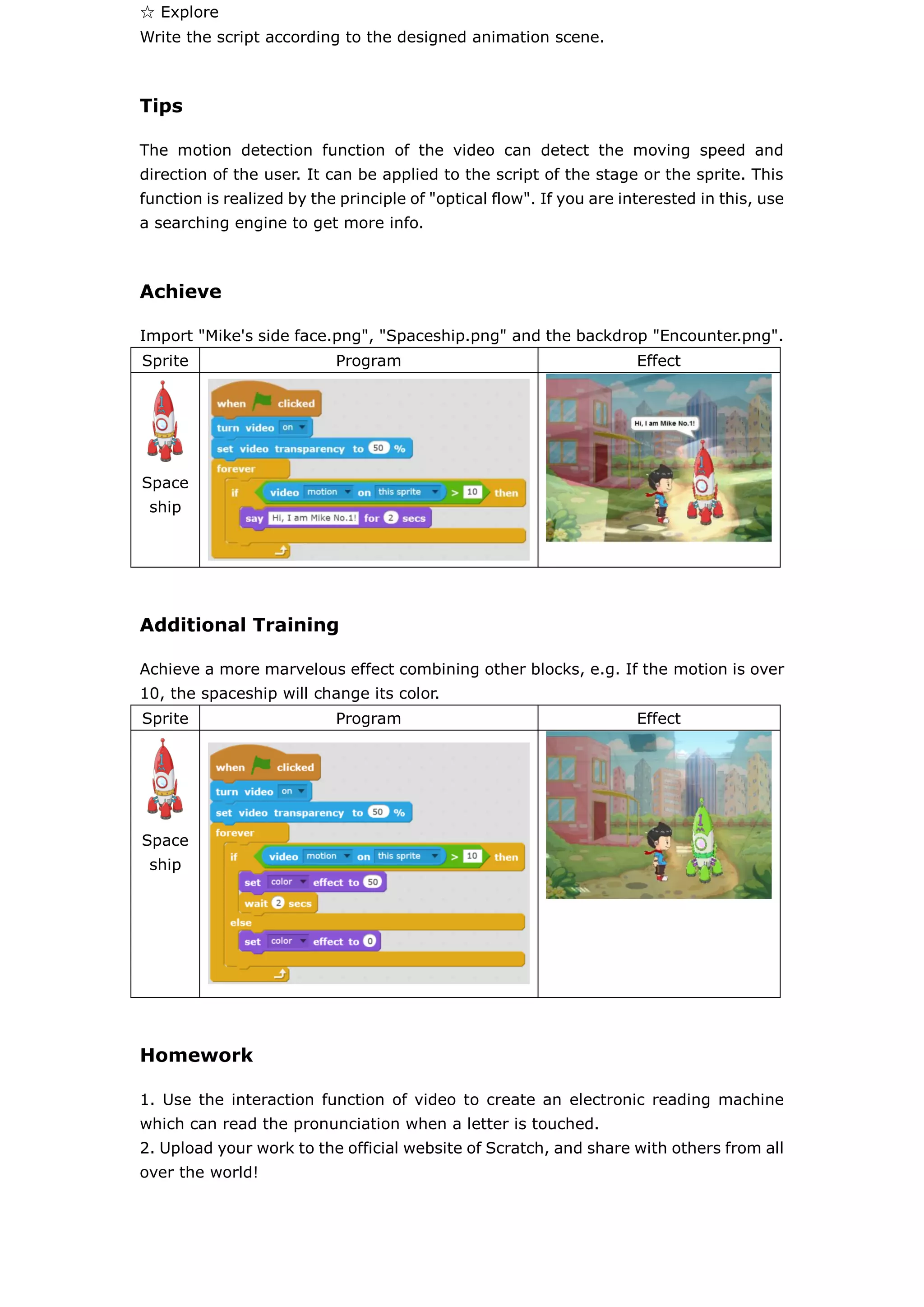 ☆ Explore
Write the script according to the designed animation scene.
Tips
The motion detection function of the video can detect the moving speed and
direction of the user. It can be applied to the script of the stage or the sprite. This
function is realized by the principle of "optical flow". If you are interested in this, use
a searching engine to get more info.
Achieve
Import "Mike's side face.png", "Spaceship.png" and the backdrop "Encounter.png".
Sprite Program Effect
Space
ship
Additional Training
Achieve a more marvelous effect combining other blocks, e.g. If the motion is over
10, the spaceship will change its color.
Sprite Program Effect
Space
ship
Homework
1. Use the interaction function of video to create an electronic reading machine
which can read the pronunciation when a letter is touched.
2. Upload your work to the official website of Scratch, and share with others from all
over the world!
 