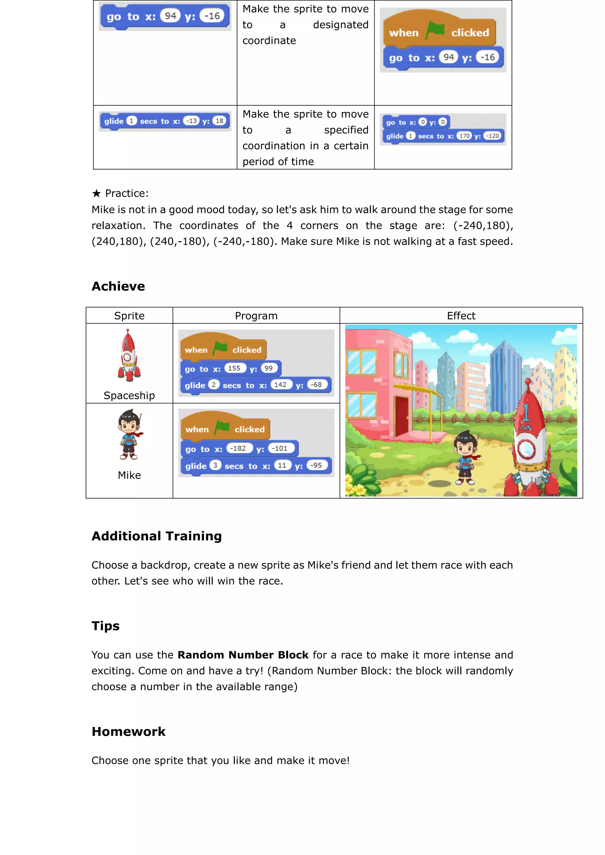 ★ Practice:
Mike is not in a good mood today, so let's ask him to walk around the stage for some
relaxation. The coordinates of the 4 corners on the stage are: (-240,180),
(240,180), (240,-180), (-240,-180). Make sure Mike is not walking at a fast speed.
Achieve
Sprite Program Effect
Spaceship
Mike
Additional Training
Choose a backdrop, create a new sprite as Mike's friend and let them race with each
other. Let's see who will win the race.
Tips
You can use the Random Number Block for a race to make it more intense and
exciting. Come on and have a try! (Random Number Block: the block will randomly
choose a number in the available range)
Homework
Choose one sprite that you like and make it move!
Make the sprite to move
to a designated
coordinate
Make the sprite to move
to a specified
coordination in a certain
period of time
 
