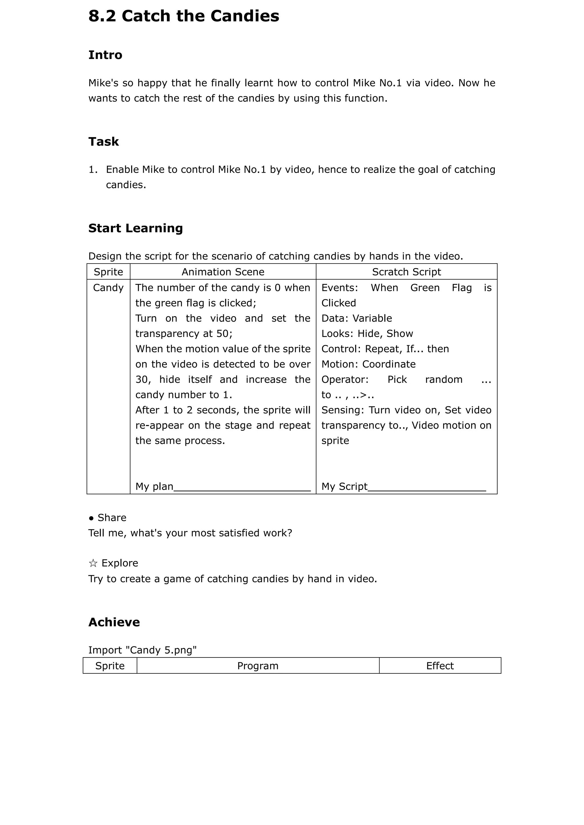 8.2 Catch the Candies
Intro
Mike's so happy that he finally learnt how to control Mike No.1 via video. Now he
wants to catch the rest of the candies by using this function.
Task
1. Enable Mike to control Mike No.1 by video, hence to realize the goal of catching
candies.
Start Learning
Design the script for the scenario of catching candies by hands in the video.
Sprite Animation Scene Scratch Script
Candy The number of the candy is 0 when
the green flag is clicked;
Turn on the video and set the
transparency at 50;
When the motion value of the sprite
on the video is detected to be over
30, hide itself and increase the
candy number to 1.
After 1 to 2 seconds, the sprite will
re-appear on the stage and repeat
the same process.
My plan______________________
Events: When Green Flag is
Clicked
Data: Variable
Looks: Hide, Show
Control: Repeat, If... then
Motion: Coordinate
Operator: Pick random ...
to .. , ..>..
Sensing: Turn video on, Set video
transparency to.., Video motion on
sprite
My Script___________________
● Share
Tell me, what's your most satisfied work?
☆ Explore
Try to create a game of catching candies by hand in video.
Achieve
Import "Candy 5.png"
Sprite Program Effect
 
