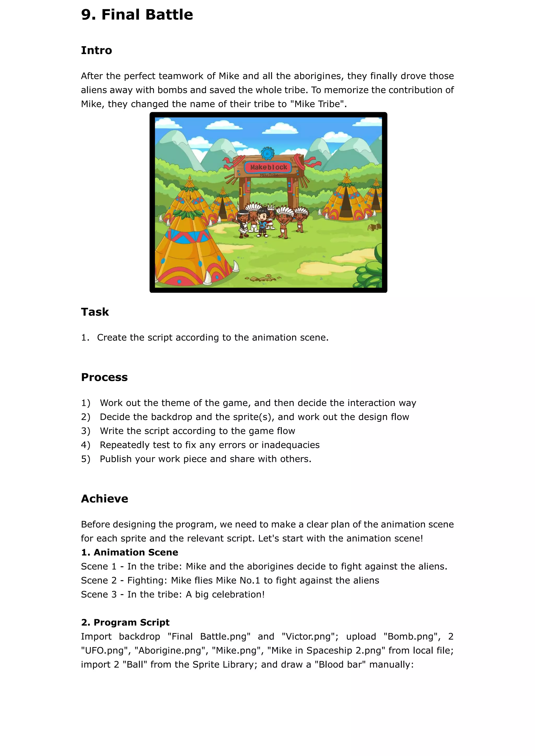 9. Final Battle
Intro
After the perfect teamwork of Mike and all the aborigines, they finally drove those
aliens away with bombs and saved the whole tribe. To memorize the contribution of
Mike, they changed the name of their tribe to "Mike Tribe".
Task
1. Create the script according to the animation scene.
Process
1) Work out the theme of the game, and then decide the interaction way
2) Decide the backdrop and the sprite(s), and work out the design flow
3) Write the script according to the game flow
4) Repeatedly test to fix any errors or inadequacies
5) Publish your work piece and share with others.
Achieve
Before designing the program, we need to make a clear plan of the animation scene
for each sprite and the relevant script. Let's start with the animation scene!
1. Animation Scene
Scene 1 - In the tribe: Mike and the aborigines decide to fight against the aliens.
Scene 2 - Fighting: Mike flies Mike No.1 to fight against the aliens
Scene 3 - In the tribe: A big celebration!
2. Program Script
Import backdrop "Final Battle.png" and "Victor.png"; upload "Bomb.png", 2
"UFO.png", "Aborigine.png", "Mike.png", "Mike in Spaceship 2.png" from local file;
import 2 "Ball" from the Sprite Library; and draw a "Blood bar" manually:
 