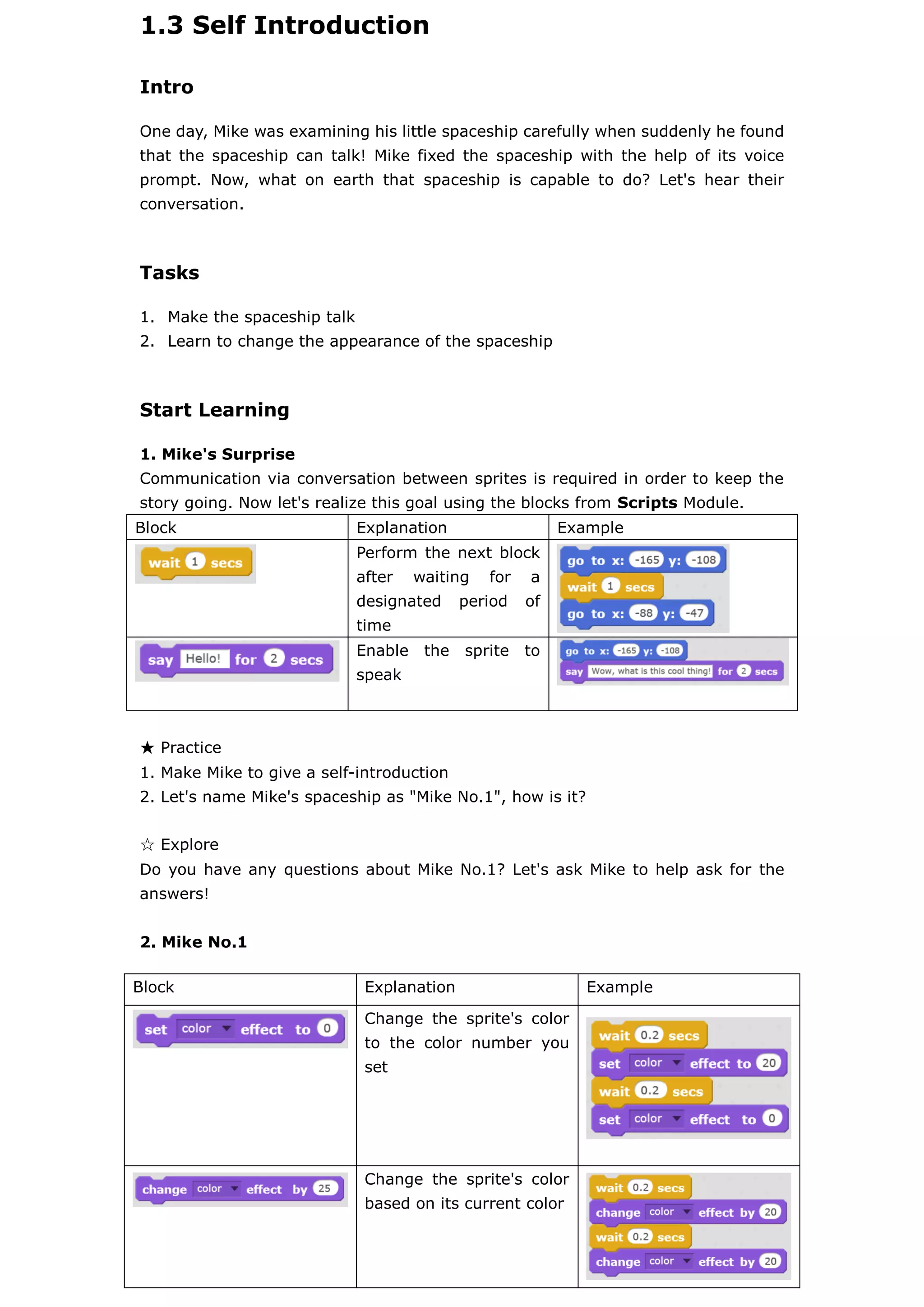 1.3 Self Introduction
Intro
One day, Mike was examining his little spaceship carefully when suddenly he found
that the spaceship can talk! Mike fixed the spaceship with the help of its voice
prompt. Now, what on earth that spaceship is capable to do? Let's hear their
conversation.
Tasks
1. Make the spaceship talk
2. Learn to change the appearance of the spaceship
Start Learning
1. Mike's Surprise
Communication via conversation between sprites is required in order to keep the
story going. Now let's realize this goal using the blocks from Scripts Module.
Block Explanation Example
Perform the next block
after waiting for a
designated period of
time
Enable the sprite to
speak
★ Practice
1. Make Mike to give a self-introduction
2. Let's name Mike's spaceship as "Mike No.1", how is it?
☆ Explore
Do you have any questions about Mike No.1? Let's ask Mike to help ask for the
answers!
2. Mike No.1
Block Explanation Example
Change the sprite's color
to the color number you
set
Change the sprite's color
based on its current color
 