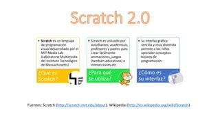 • Scratch es un lenguaje
de programación
visual desarrollado por el
MIT Media Lab
(Laboratorio Multimedia
del Instituto Tecnológico
de Massachusetts).
¿Qué es
Scratch?
• Scratch es utilizado por
estudiantes, académicos,
profesores y padres para
crear fácilmente
animaciones, juegos
(también educativos) e
interacciones etc.
¿Para qué
se utiliza?
• Su interfaz gráfica
sencilla y muy divertida
permite a los niños
aprender conceptos
básicos de
programación.
¿Cómo es
su interfaz?
Fuentes: Scratch (http://scratch.mit.edu/about), Wikipedia (http://es.wikipedia.org/wiki/Scratch)
 