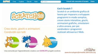 www.tecnologieinformatike.altervista.org
Cos’è Scratch ?
Scratch è un ambiente grafico di
lavoro per imparare a sviluppare
programmi in modo semplice,
creare storie interattive, giochi,
animazioni grafiche, simulazioni
e altro ancora, per poi
condividere i programmi
realizzati attraverso il Web.
 