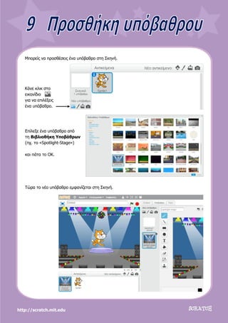 http://scratch.mit.edu
Μπορείς να προσθέσεις ένα υπόβαθρο στη Σκηνή.
Κάνε κλικ στο
εικονίδιο
για να επιλέξεις
ένα υπόβαθρο.
Επίλεξε ένα υπόβαθρο από
τη Βιβλιοθήκη Υποβάθρων
(πχ. το «Spotlight-Stage»)
και πάτα το ΟΚ.
Τώρα το νέο υπόβαθρο εμφανίζεται στη Σκηνή.
 