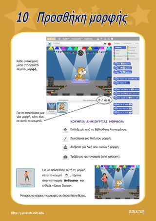 http://scratch.mit.edu
Κάθε αντικείμενο
μέσα στο Scratch
λέγεται μορφή.
Για να προσθέσεις μια
νέα μορφή, κάνε κλικ
σε αυτά τα κουμπιά. ΚΟΥΜΠΙΑ ΔΗΜΙΟΥΡΓΙΑΣ ΜΟΡΦΩΝ:
Επίλεξε μία από τη Βιβλιοθήκη Αντικειμένων.
Ζωγράφισε μια δική σου μορφή.
Ανέβασε μια δική σου εικόνα ή μορφή.
Τράβα μια φωτογραφία (από webcam).
Για να προσθέσεις αυτή τη μορφή
πάτα το κουμπί , πήγαινε
στην κατηγορία Άνθρωποι και
επίλεξε «Cassy Dance».
Μπορείς να σύρεις τις μορφές σε όποια θέση θέλεις.
 