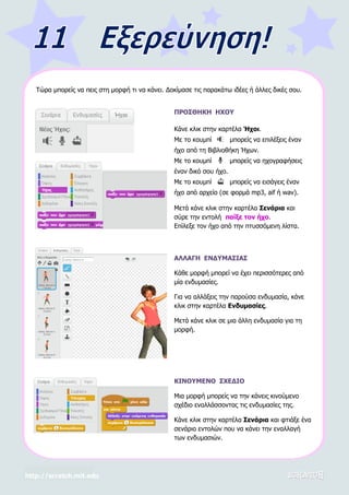 http://scratch.mit.edu
Τώρα μπορείς να πεις στη μορφή τι να κάνει. Δοκίμασε τις παρακάτω ιδέες ή άλλες δικές σου.
ΠΡΟΣΘΗΚΗ ΗΧΟΥ
Κάνε κλικ στην καρτέλα Ήχοι.
Με το κουμπί μπορείς να επιλέξεις έναν
ήχο από τη Βιβλιοθήκη Ήχων.
Με το κουμπί μπορείς να ηχογραφήσεις
έναν δικό σου ήχο.
Με το κουμπί μπορείς να εισάγεις έναν
ήχο από αρχείο (σε φορμά mp3, aif ή wav).
Μετά κάνε κλικ στην καρτέλα Σενάρια και
σύρε την εντολή παίξε τον ήχο.
Επίλεξε τον ήχο από την πτυσσόμενη λίστα.
ΑΛΛΑΓΗ ΕΝΔΥΜΑΣΙΑΣ
Κάθε μορφή μπορεί να έχει περισσότερες από
μία ενδυμασίες.
Για να αλλάξεις την παρούσα ενδυμασία, κάνε
κλικ στην καρτέλα Ενδυμασίες.
Μετά κάνε κλικ σε μια άλλη ενδυμασία για τη
μορφή.
ΚΙΝΟΥΜΕΝΟ ΣΧΕΔΙΟ
Μια μορφή μπορείς να την κάνεις κινούμενο
σχέδιο εναλλάσσοντας τις ενδυμασίες της.
Κάνε κλικ στην καρτέλα Σενάρια και φτιάξε ένα
σενάριο εντολών που να κάνει την εναλλαγή
των ενδυμασιών.
 