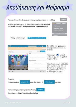 http://scratch.mit.edu
Στη σελίδα του έργου γράψε
οδηγίες και σημειώσεις για το
έργο σου.
Με το κουμπί μπορείς
να δεις το έργο σου σε προβολή
πλήρους οθόνης.
Κάνε κλικ στο κουμπί
ώστε να μπορούν και άλλοι να
βλέπουν και να χρησιμοποιούν
το έργο σου, καθώς και να
αλληλεπιδρούν με αυτό.
Για να αποθηκευτεί το έργο σου στον λογαριασμό σου, πρέπει να συνδεθείς.
Αν θέλεις να αποθηκεύσεις το έργο στον υπολογιστή σου, κάνε κλικ
στο Αρχείο και επίλεξε Κατέβασμα έργου στον υπολογιστή.
Τέλος, πάτα το κουμπί
Και μετά;
Μπορείς να κάνεις ενός νέου έργου ή για ιδέες.
Για περισσότερες πληροφορίες κάνε κλικ στη
ή επισκέψου το http://scratch.mit.edu/help
 
