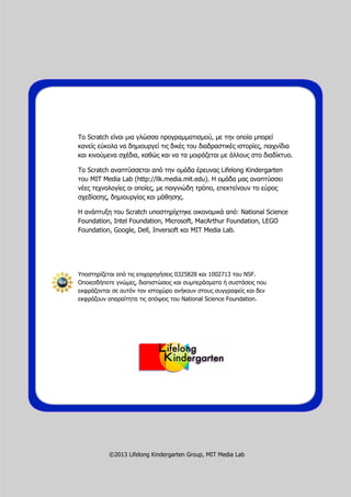 Το Scratch είναι μια γλώσσα προγραμματισμού, με την οποία μπορεί
κανείς εύκολα να δημιουργεί τις δικές του διαδραστικές ιστορίες, παιχνίδια
και κινούμενα σχέδια, καθώς και να τα μοιράζεται με άλλους στο διαδίκτυο.
Το Scratch αναπτύσσεται από την ομάδα έρευνας Lifelong Kindergarten
του MIT Media Lab (http://llk.media.mit.edu). Η ομάδα μας αναπτύσσει
νέες τεχνολογίες οι οποίες, με παιγνιώδη τρόπο, επεκτείνουν το εύρος
σχεδίασης, δημιουργίας και μάθησης.
Η ανάπτυξη του Scratch υποστηρίχτηκε οικονομικά από: National Science
Foundation, Intel Foundation, Microsoft, MacArthur Foundation, LEGO
Foundation, Google, Dell, Inversoft και MIT Media Lab.
Υποστηρίζεται από τις επιχορηγήσεις 0325828 και 1002713 του NSF.
Οποιεσδήποτε γνώμες, διαπιστώσεις και συμπεράσματα ή συστάσεις που
εκφράζονται σε αυτόν τον ιστοχώρο ανήκουν στους συγγραφείς και δεν
εκφράζουν απαραίτητα τις απόψεις του National Science Foundation.
©2013 Lifelong Kindergarten Group, MIT Media Lab
 