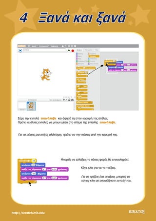 http://scratch.mit.edu
Σύρε την εντολή επανάλαβε και άφησέ τη στην κορυφή της στήλης.
Πρέπει οι άλλες εντολές να μπουν μέσα στο στόμα της εντολής επανάλαβε.
Για να σύρεις μια στήλη ολόκληρη, πρέπει να την πιάσεις από την κορυφή της.
Μπορείς να αλλάξεις το πόσες φορές θα επαναληφθεί.
Κάνε κλικ για να το τρέξεις.
Για να τρέξεις ένα σενάριο, μπορείς να
κάνεις κλικ σε οποιαδήποτε εντολή του.
 