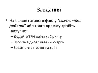 Завдання
• На основі готового файлу “самостійна
робота” або свого проекту зробіть
наступне:
– Додайте ТРИ зміни лабіринту
– Зробіть відновлювальні скарби
– Завантажте проект на сайт
 