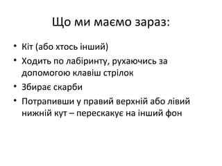 Що ми маємо зараз:
• Кіт (або хтось інший)
• Ходить по лабіринту, рухаючись за
допомогою клавіш стрілок
• Збирає скарби
• Потрапивши у правий верхній або лівий
нижній кут – перескакує на інший фон
 